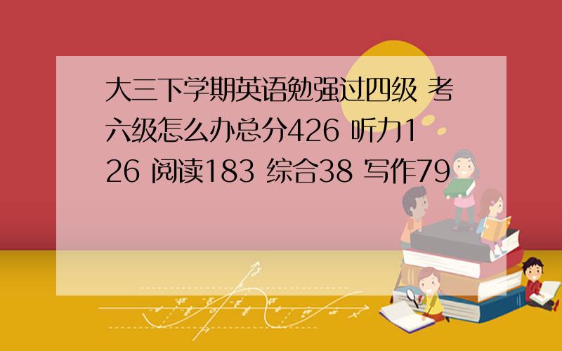 大三下学期英语勉强过四级 考六级怎么办总分426 听力126 阅读183 综合38 写作79