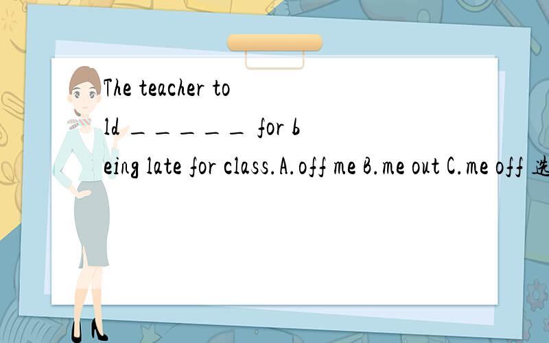 The teacher told _____ for being late for class.A.off me B.me out C.me off 选A错在哪里?