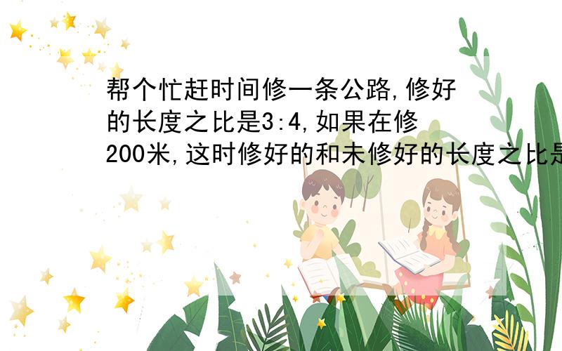 帮个忙赶时间修一条公路,修好的长度之比是3:4,如果在修200米,这时修好的和未修好的长度之比是4:3.这条公路长多少米?要算式和答案