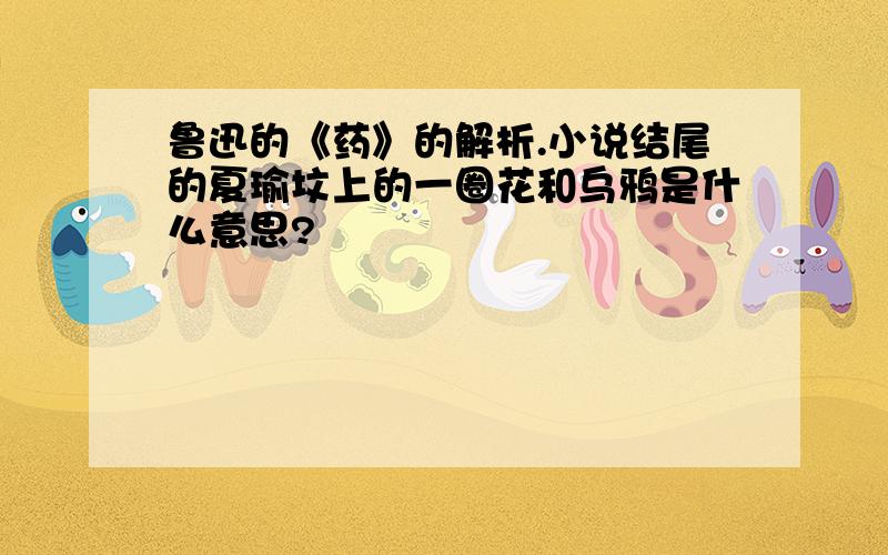 鲁迅的《药》的解析.小说结尾的夏瑜坟上的一圈花和乌鸦是什么意思?