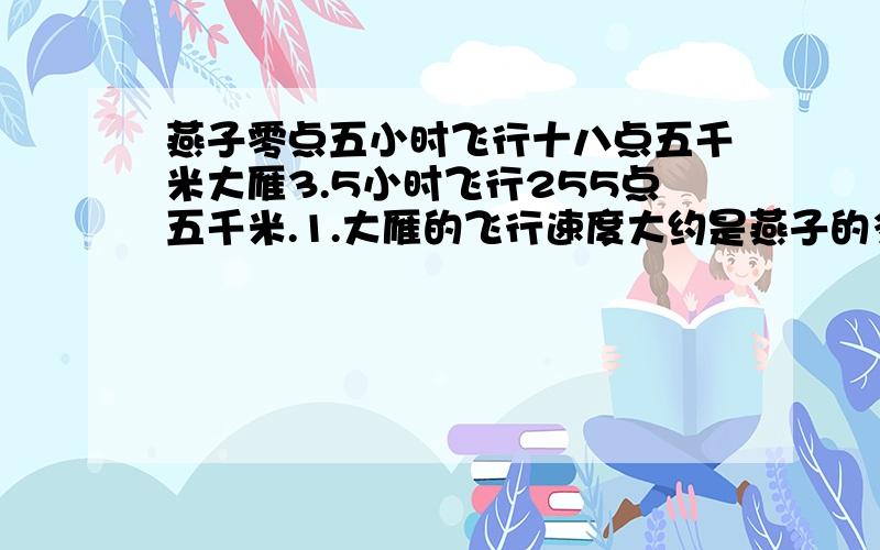 燕子零点五小时飞行十八点五千米大雁3.5小时飞行255点五千米.1.大雁的飞行速度大约是燕子的多少得数保留一位小数.