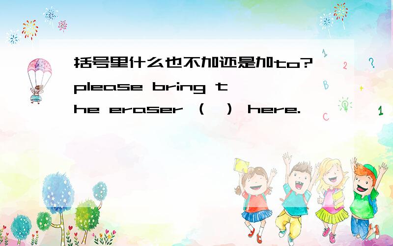 括号里什么也不加还是加to?please bring the eraser （ ） here.