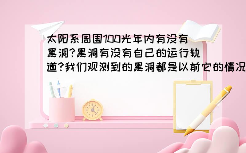 太阳系周围100光年内有没有黑洞?黑洞有没有自己的运行轨道?我们观测到的黑洞都是以前它的情况,怎么才能检测到现在黑洞的位置呢?未来100年内黑洞可能影响到我们吗?复制一律不采纳