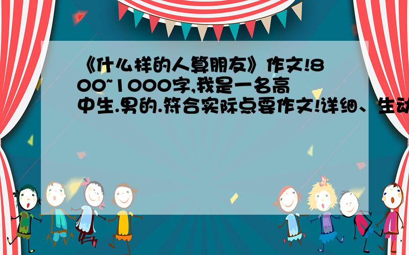 《什么样的人算朋友》作文!800~1000字,我是一名高中生.男的.符合实际点要作文!详细、生动、明了点!