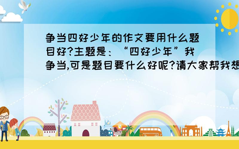 争当四好少年的作文要用什么题目好?主题是：“四好少年”我争当,可是题目要什么好呢?请大家帮我想想,请尽快,我明天就要交了啊!