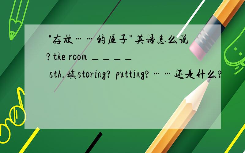 “存放……的屋子”英语怎么说?the room ____ sth.填storing? putting?……还是什么?