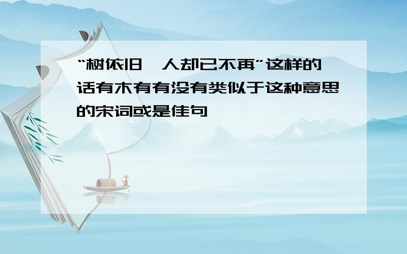 “树依旧,人却已不再”这样的话有木有有没有类似于这种意思的宋词或是佳句