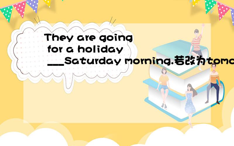 They are going for a holiday ___Saturday morning.若改为tomorrow morning呢？