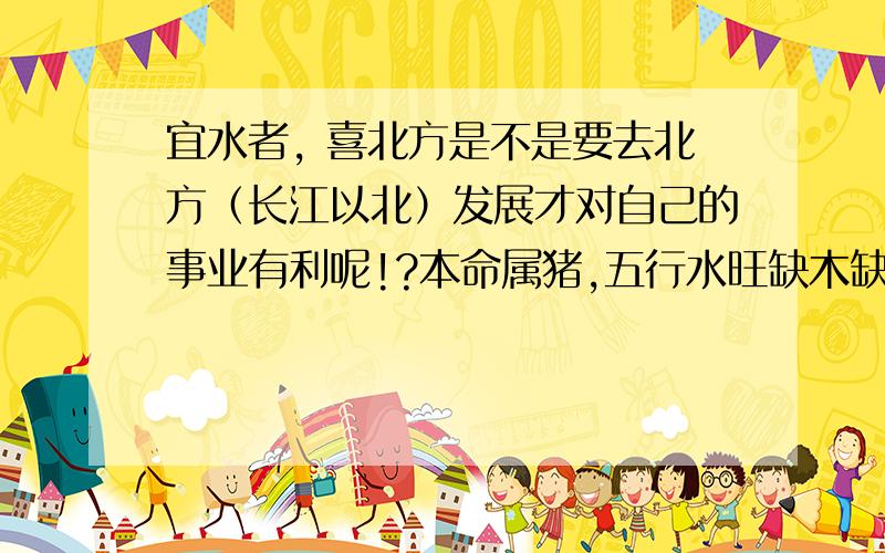 宜水者, 喜北方是不是要去北方（长江以北）发展才对自己的事业有利呢!?本命属猪,五行水旺缺木缺火；日主天干为水,生于冬季；必须有木助,但忌火太多.农历九月二十五日晚上十一点到十