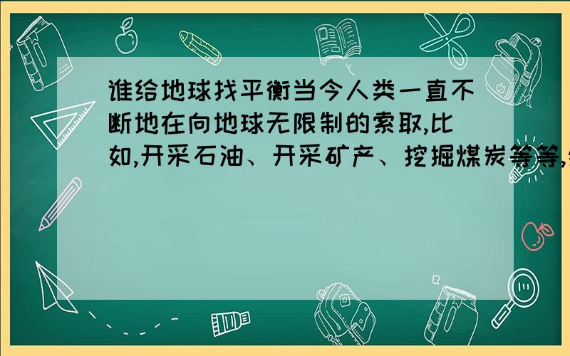 谁给地球找平衡当今人类一直不断地在向地球无限制的索取,比如,开采石油、开采矿产、挖掘煤炭等等,然后又在地球上盖很多的高层建筑.我们都知道地球是在旋转的它有公转同时也在自转.