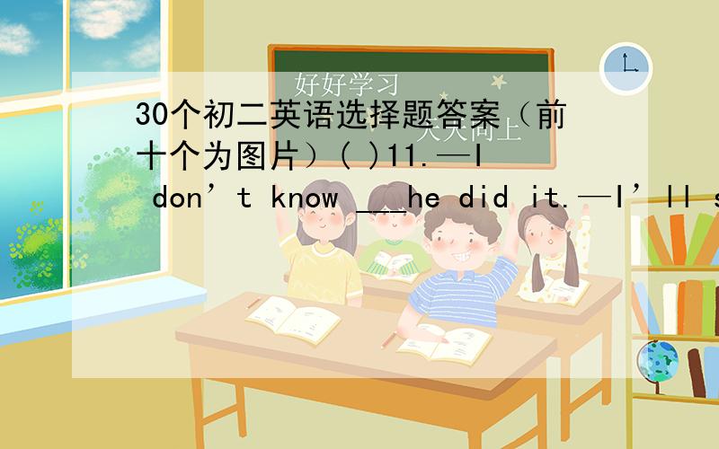 30个初二英语选择题答案（前十个为图片）( )11.—I don’t know ___he did it.—I’ll show you.A.how B.what C.why D.what ( )12.—I want to know _____ he is .—He is ten years old.A.how much B.how old C.how long D.how many ( )13.—