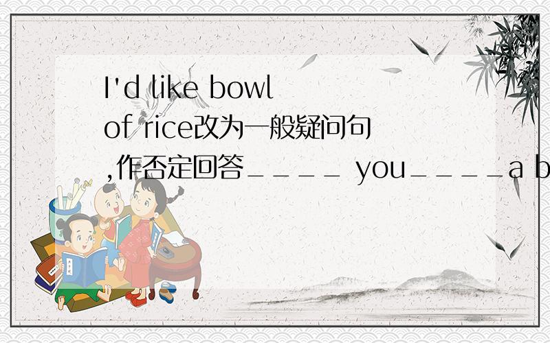 I'd like bowl of rice改为一般疑问句,作否定回答____ you____a bowl of rice?_____,_______.