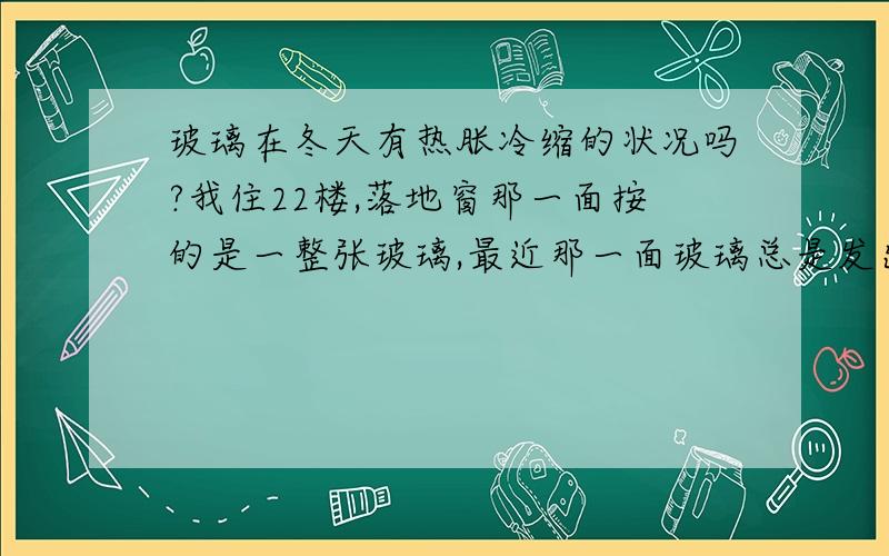 玻璃在冬天有热胀冷缩的状况吗?我住22楼,落地窗那一面按的是一整张玻璃,最近那一面玻璃总是发出一种破裂声,玻璃上并没有裂痕.我觉得很恐怖,老是担心哪天它给我碎了.