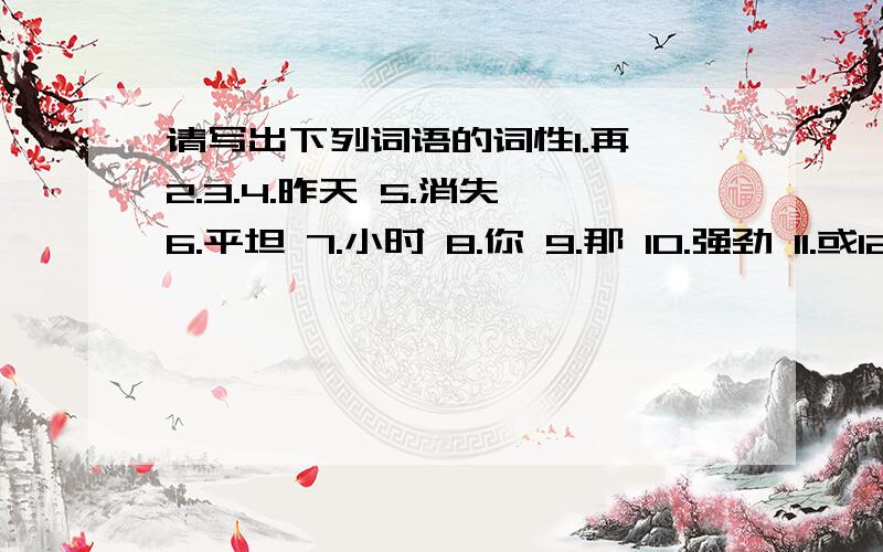 请写出下列词语的词性1.再 2.3.4.昨天 5.消失 6.平坦 7.小时 8.你 9.那 10.强劲 11.或12.芦苇 13.对照