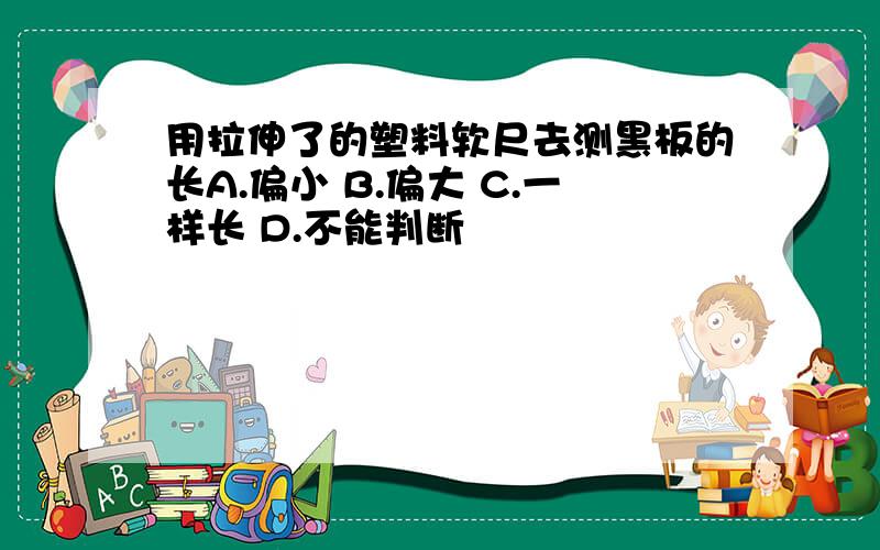 用拉伸了的塑料软尺去测黑板的长A.偏小 B.偏大 C.一样长 D.不能判断