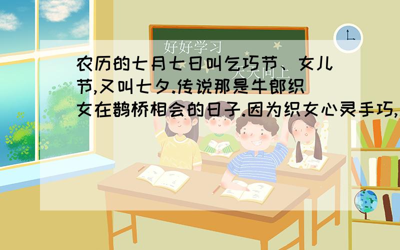 农历的七月七日叫乞巧节、女儿节,又叫七夕.传说那是牛郎织女在鹊桥相会的日子.因为织女心灵手巧,人间的女子希望能在这一天向织女乞得本领.瞧,有诗为证：七夕杨璞未会牵牛意若何,须邀