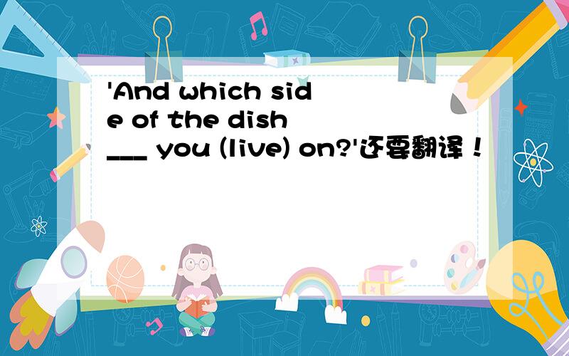 'And which side of the dish ___ you (live) on?'还要翻译！