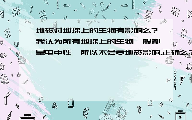 地磁对地球上的生物有影响么?我认为所有地球上的生物一般都呈电中性,所以不会受地磁影响.正确么?如果错,错在哪里?