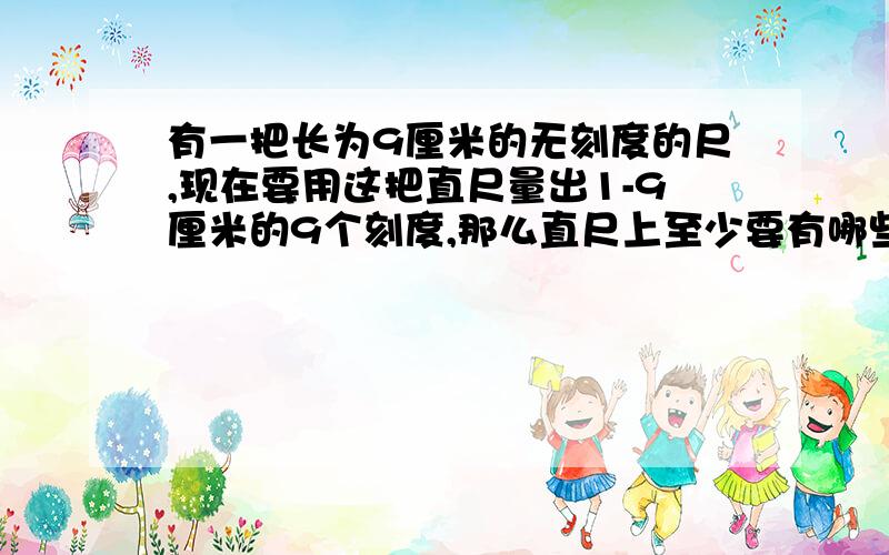 有一把长为9厘米的无刻度的尺,现在要用这把直尺量出1-9厘米的9个刻度,那么直尺上至少要有哪些刻度?