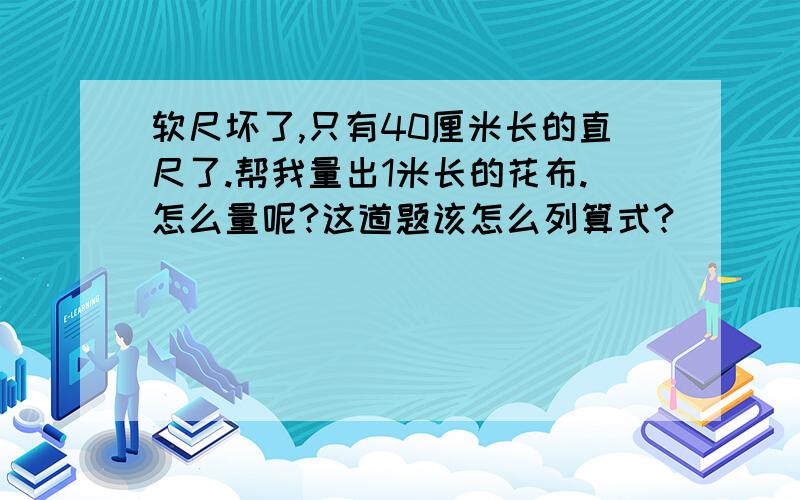 软尺坏了,只有40厘米长的直尺了.帮我量出1米长的花布.怎么量呢?这道题该怎么列算式?