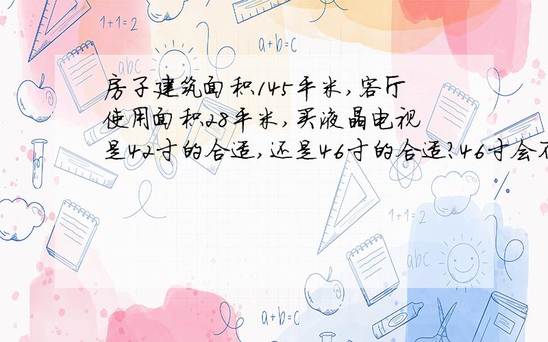 房子建筑面积145平米,客厅使用面积28平米,买液晶电视是42寸的合适,还是46寸的合适?46寸会不会大了点,跟客厅不协调?电视墙与沙发墙的距离为5.3米,另两墙的距离也为5米多,客厅宽窄面接近正