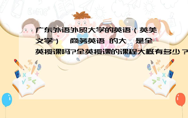 广东外语外贸大学的英语（英美文学）、商务英语 的大一是全英授课吗?全英授课的课程大概有多少？