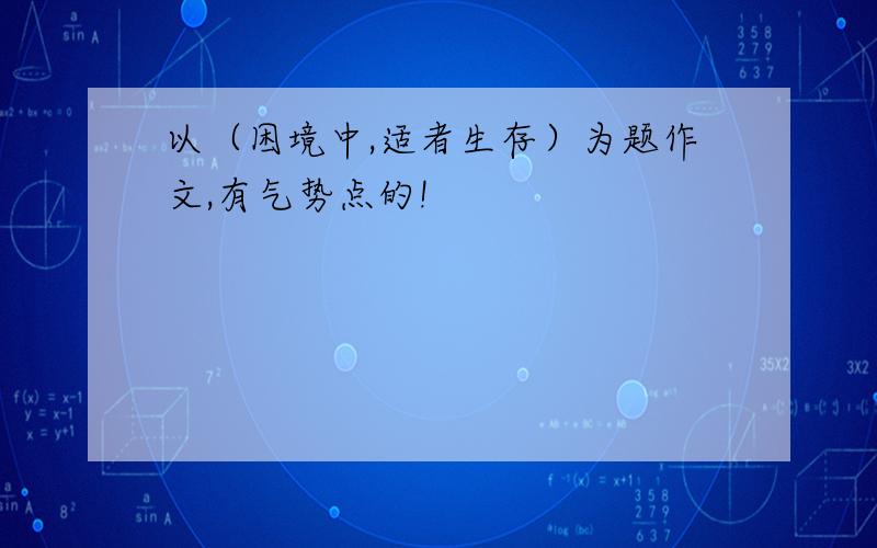 以（困境中,适者生存）为题作文,有气势点的!