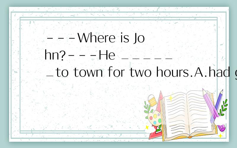 ---Where is John?---He ______to town for two hours.A.had gone B.went C.has been away D.was away