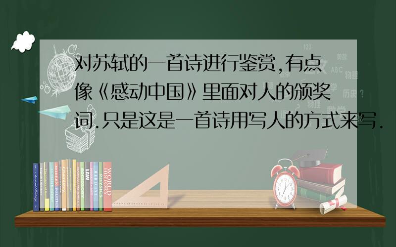 对苏轼的一首诗进行鉴赏,有点像《感动中国》里面对人的颁奖词.只是这是一首诗用写人的方式来写.