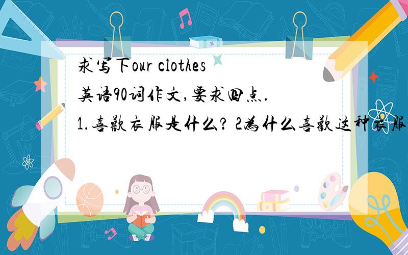 求写下our clothes英语90词作文,要求四点. 1.喜欢衣服是什么? 2为什么喜欢这种衣服? 3这种衣服有什么特点? 4对别的一些衣服看法? 字数90词作文,本人初三,谢谢诸位,千万粘贴来回答,!