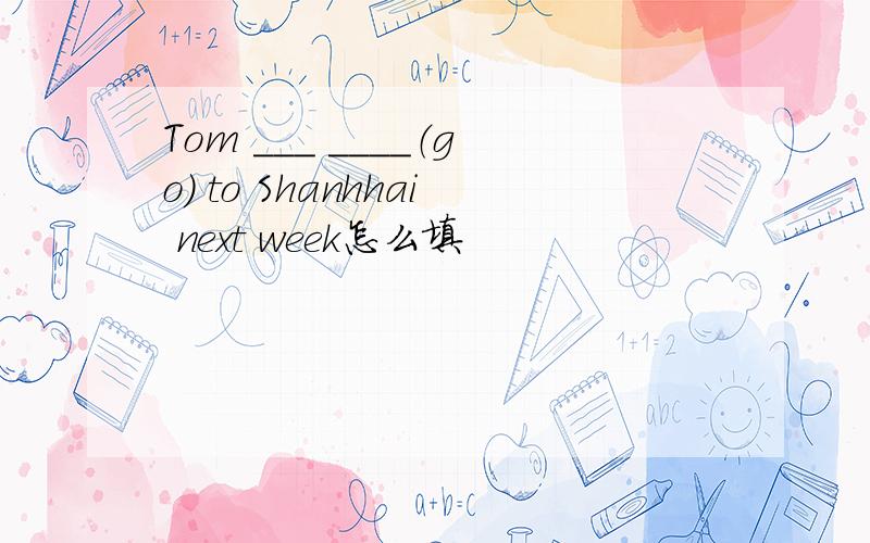 Tom ___ ____（go) to Shanhhai next week怎么填