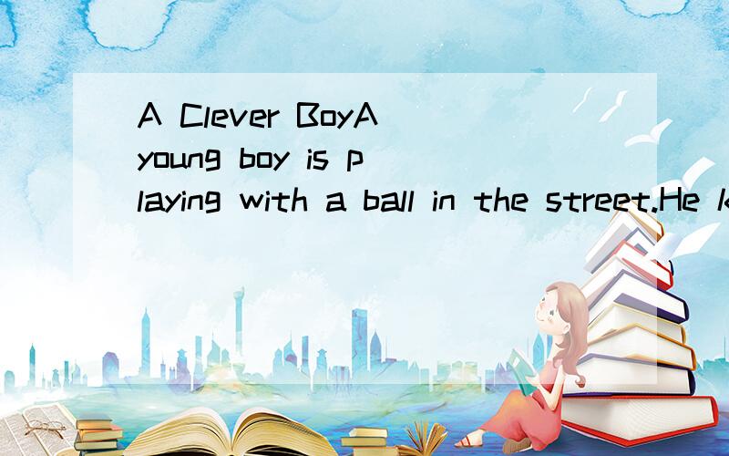 A Clever BoyA young boy is playing with a ball in the street.He kicks it too bard and it bresks the window of a house and falls inside.A lady comes to the window with the ball and shouts at the young boy.So the young buy runs away,but hestill wants h