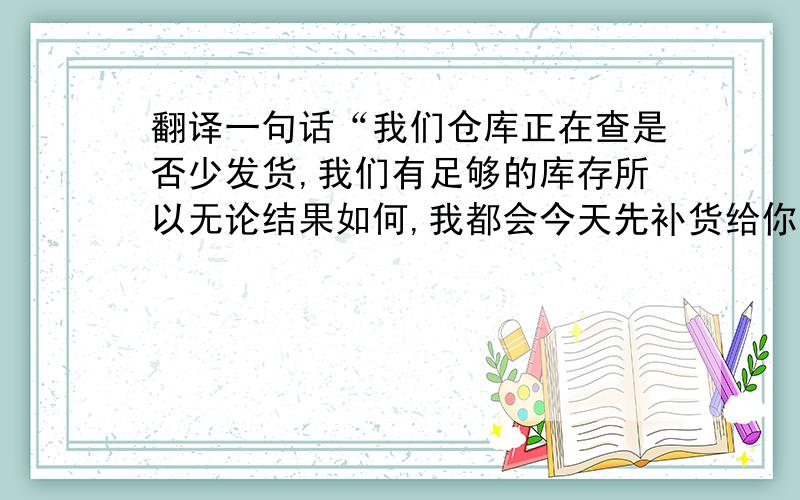 翻译一句话“我们仓库正在查是否少发货,我们有足够的库存所以无论结果如何,我都会今天先补货给你 放心”