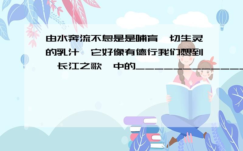 由水奔流不息是是哺育一切生灵的乳汁,它好像有德行我们想到《长江之歌》中的__________________________.