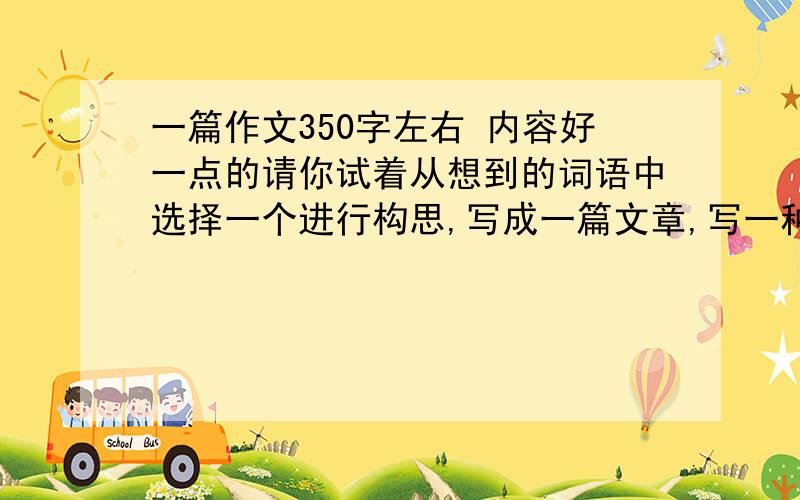 一篇作文350字左右 内容好一点的请你试着从想到的词语中选择一个进行构思,写成一篇文章,写一种花儿,如：梅花 桃花等.抒发一种情感,比如：赞美等.跪求——     —