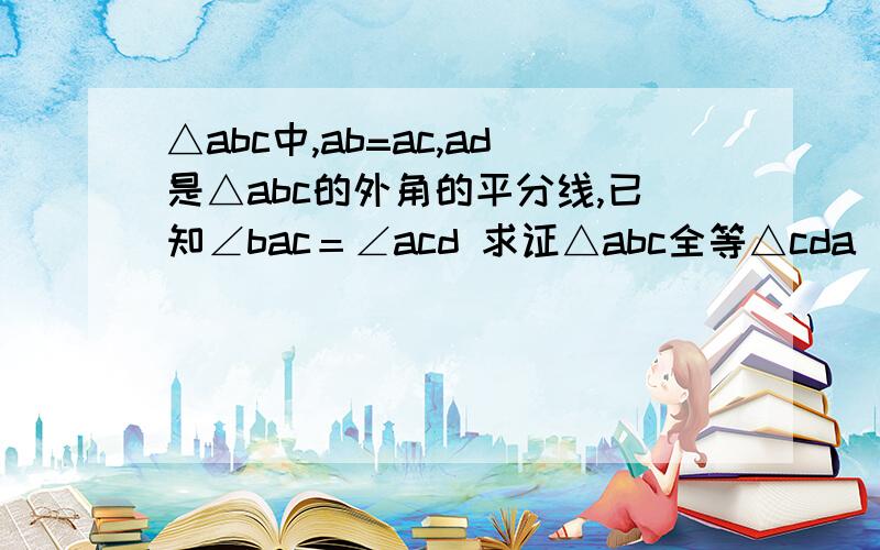 △abc中,ab=ac,ad是△abc的外角的平分线,已知∠bac＝∠acd 求证△abc全等△cda