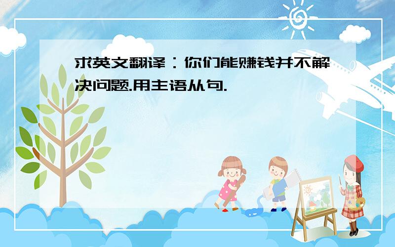 求英文翻译：你们能赚钱并不解决问题.用主语从句.