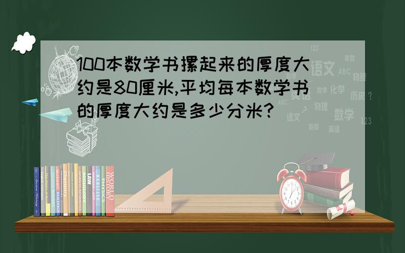 100本数学书摞起来的厚度大约是80厘米,平均每本数学书的厚度大约是多少分米?