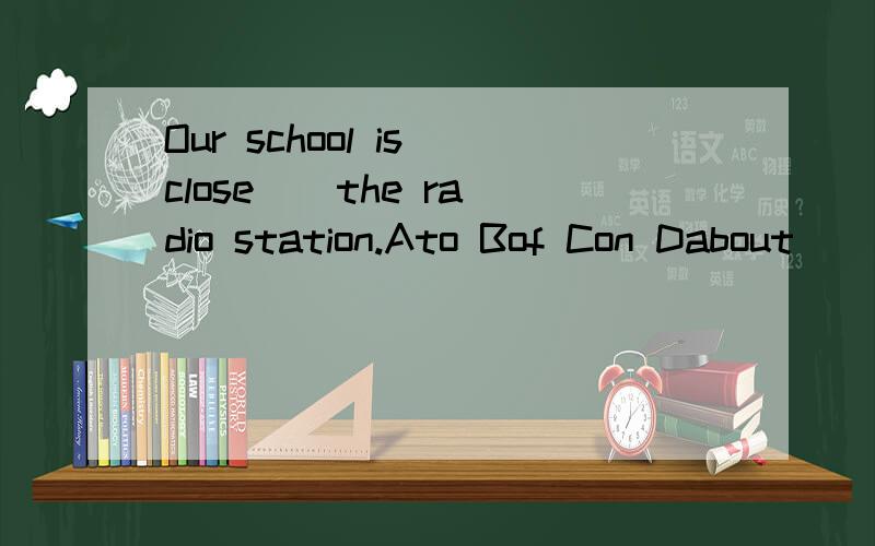 Our school is close _ the radio station.Ato Bof Con Dabout