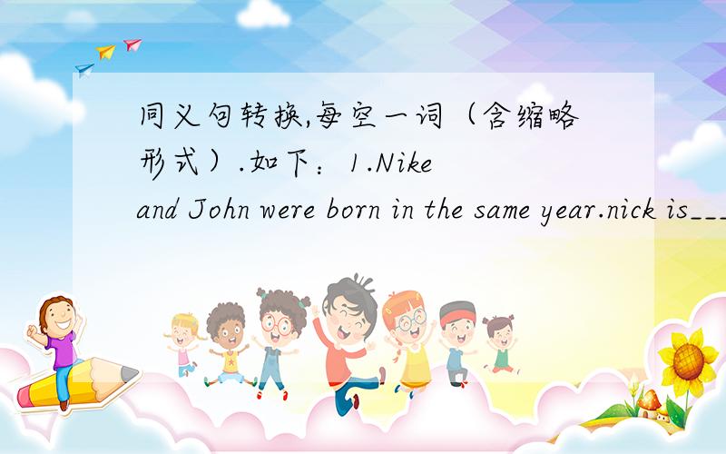 同义句转换,每空一词（含缩略形式）.如下：1.Nike and John were born in the same year.nick is___ ___ ___ John.2.Ann isn't as tall as Amy .Ann is___ ___ Amy.3.Some students think PE is not as imortant as the other subjects.Some student