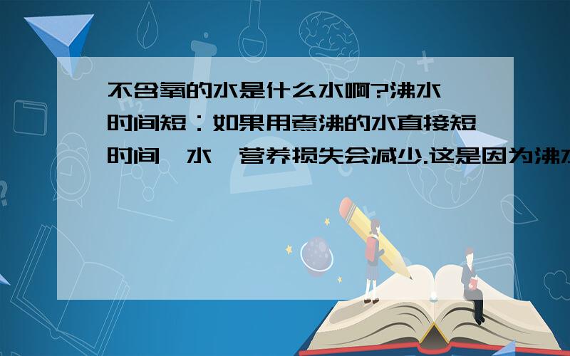 不含氧的水是什么水啊?沸水焯时间短：如果用煮沸的水直接短时间焯水,营养损失会减少.这是因为沸水中几乎不含氧,这样维生素就不会因为氧化而造成损失.不含氧的水指开水?