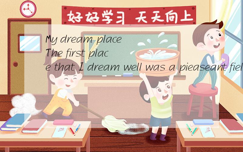 My dream placeThe first place that I dream well was a pieaseant field with a pond of deer water in it .Trees made shadows over the pond and water plants grew at the deep end .On one side was another field and on the other side we looked over a gate a