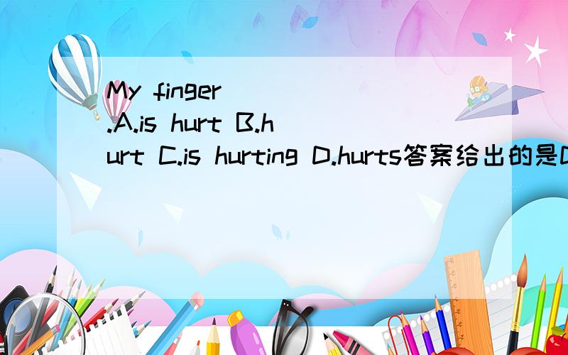 My finger ____.A.is hurt B.hurt C.is hurting D.hurts答案给出的是D.选D是把hurt理解成不及物动词,可是A项看着也没错啊,因为hurt还有形容词的意思,实在不明白,求各位专业人士帮忙解答下疑惑,多谢啦