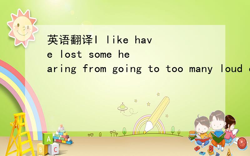 英语翻译I like have lost some hearing from going to too many loud concerts as l have.I can not say that it was not worth it,though.If i had to do it all over again i would do it all the same except i would protect my ears better