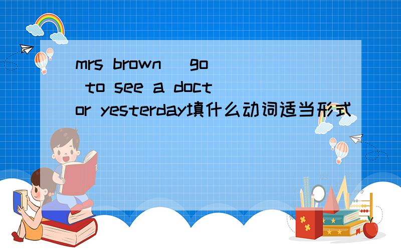 mrs brown (go) to see a doctor yesterday填什么动词适当形式