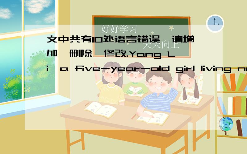 文中共有10处语言错误,请增加,删除,修改.Yang Li,a five-year-old girl living next door to me,clever.Because she is not old enough to go to the school,she often asks me to teach herself to read,write and draw.She studies hardly and soon s