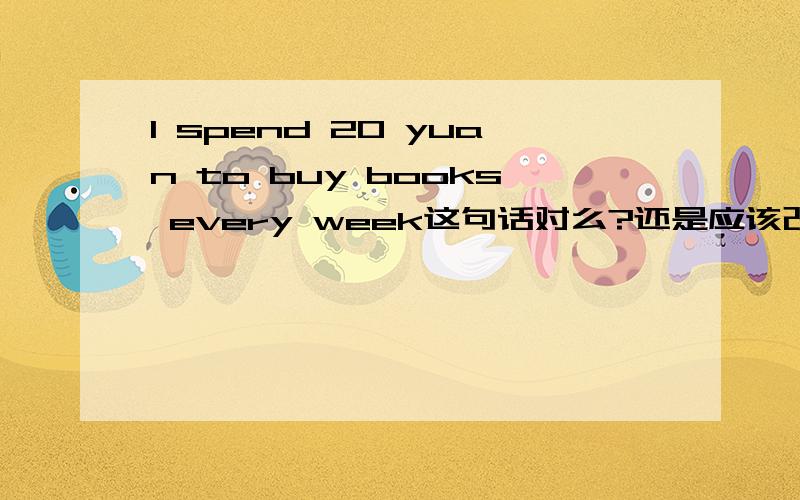 I spend 20 yuan to buy books every week这句话对么?还是应该改为I spend 20 yuan buying books every week还有 I often          from school with my friendA go back home    B go back to home   C go back at home  D go back in home这话什么