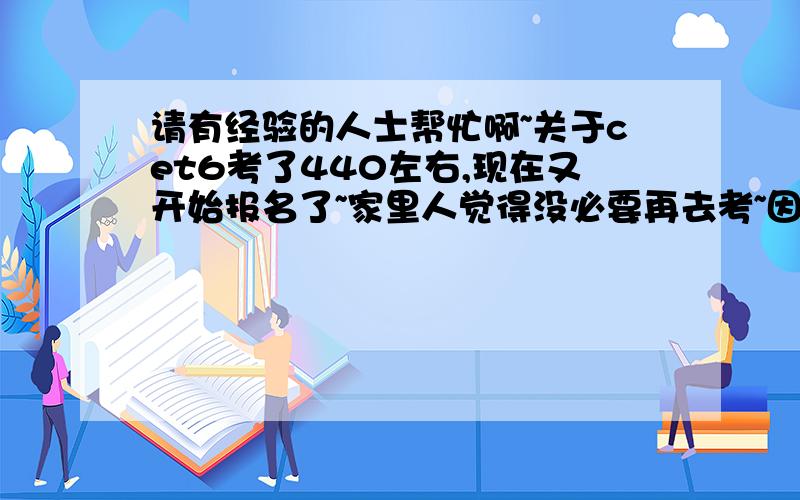 请有经验的人士帮忙啊~关于cet6考了440左右,现在又开始报名了~家里人觉得没必要再去考~因为我刚考了中级口译~可是不确定自己过没过~我还要考吗?主要是想知道六级高分和我的分对于以后