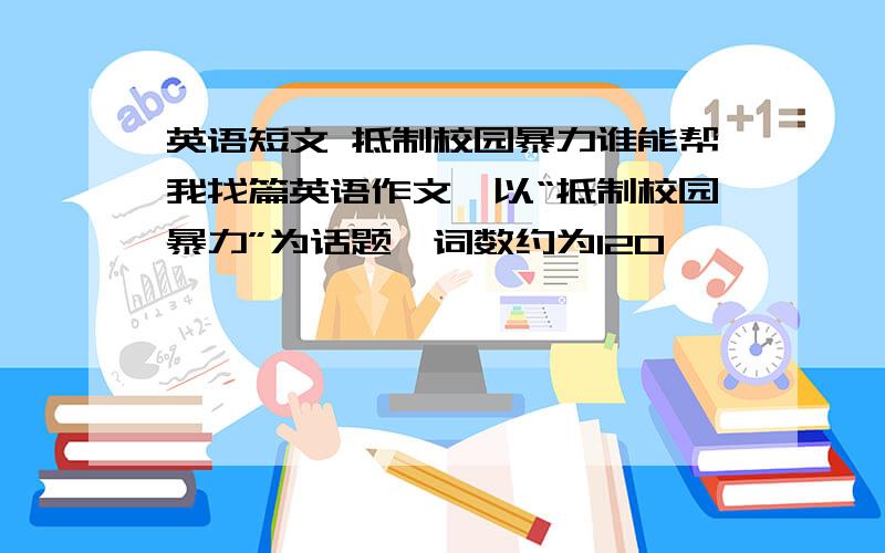 英语短文 抵制校园暴力谁能帮我找篇英语作文,以“抵制校园暴力”为话题,词数约为120,