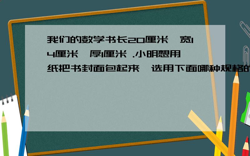 我们的数学书长20厘米,宽14厘米,厚1厘米 .小明想用纸把书封面包起来,选用下面哪种规格的纸包比较合适